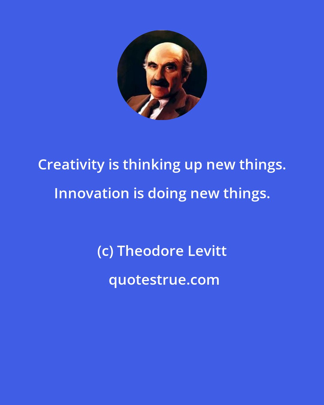 Theodore Levitt: Creativity is thinking up new things. Innovation is doing new things.