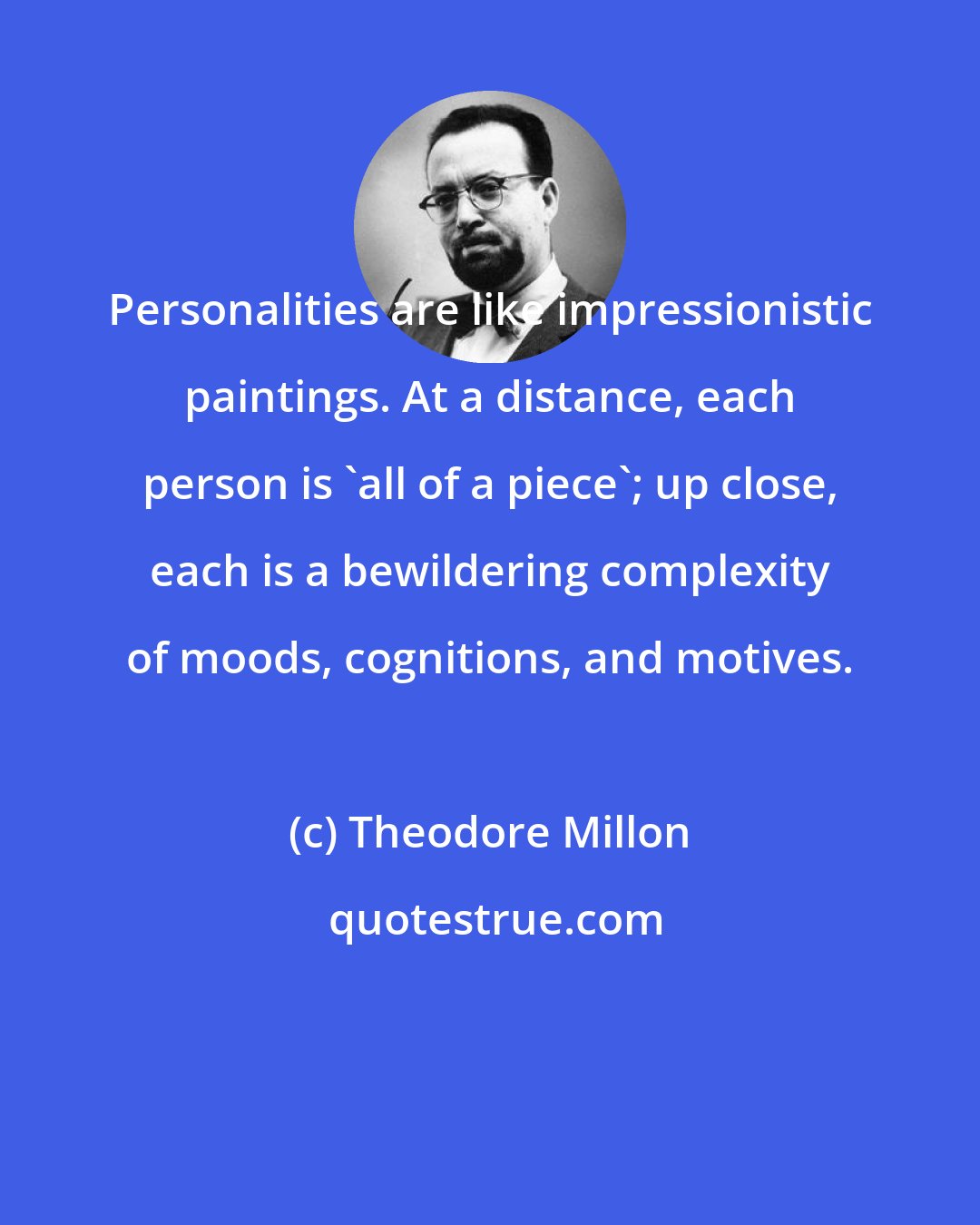 Theodore Millon: Personalities are like impressionistic paintings. At a distance, each person is 'all of a piece'; up close, each is a bewildering complexity of moods, cognitions, and motives.
