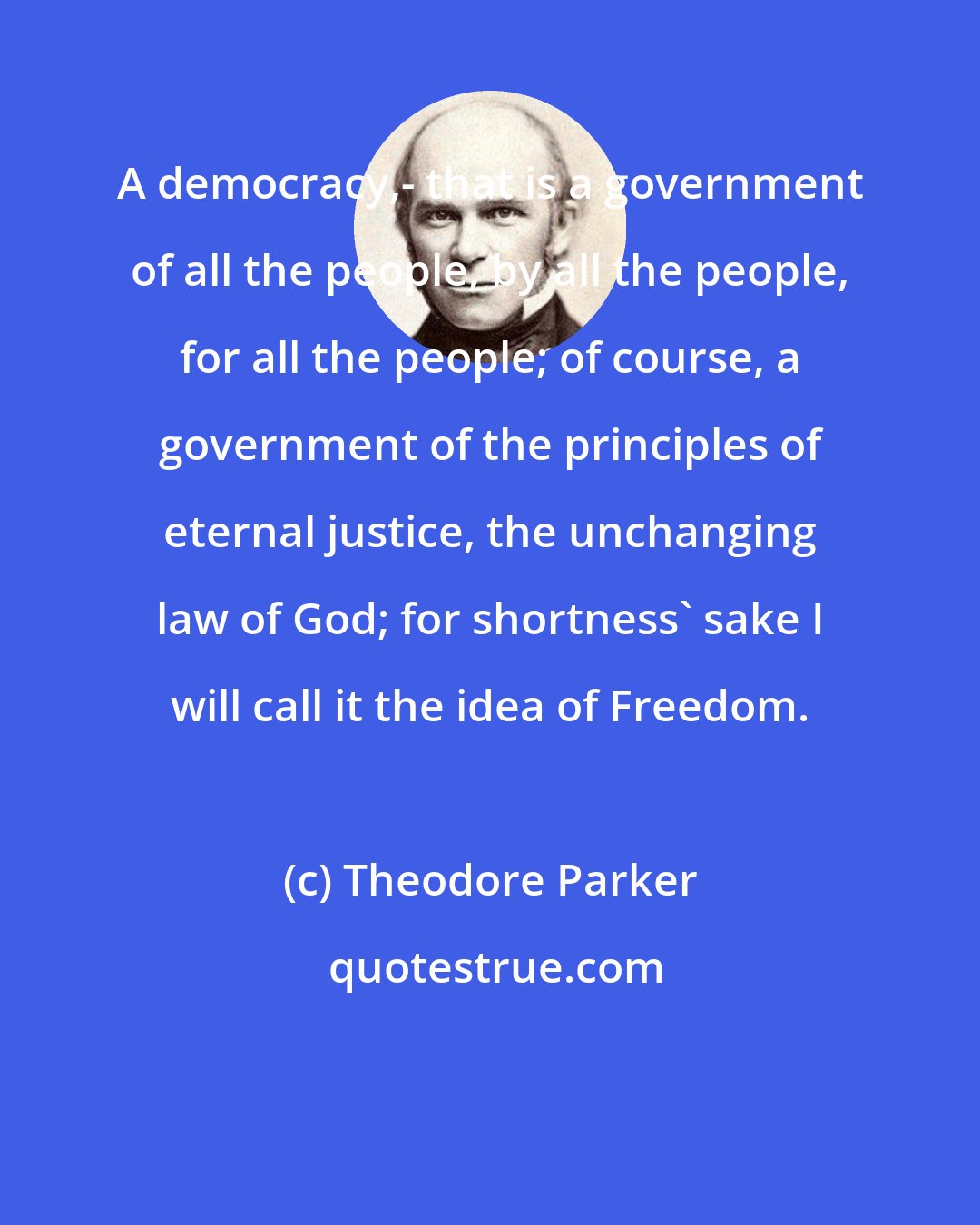 Theodore Parker: A democracy,- that is a government of all the people, by all the people, for all the people; of course, a government of the principles of eternal justice, the unchanging law of God; for shortness' sake I will call it the idea of Freedom.