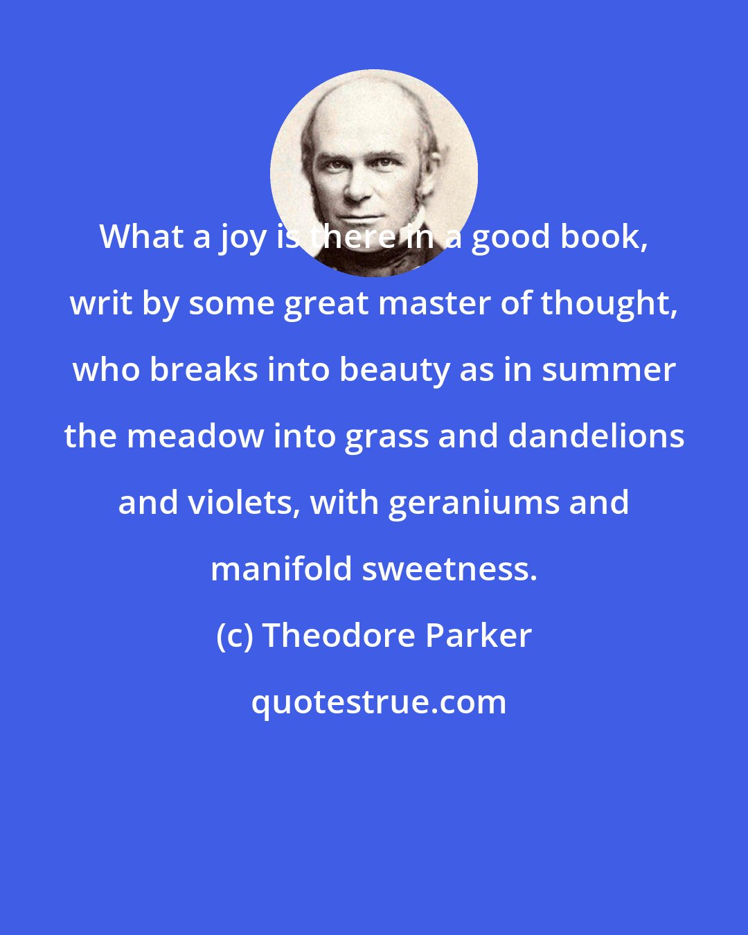 Theodore Parker: What a joy is there in a good book, writ by some great master of thought, who breaks into beauty as in summer the meadow into grass and dandelions and violets, with geraniums and manifold sweetness.