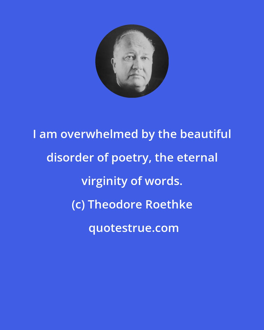 Theodore Roethke: I am overwhelmed by the beautiful disorder of poetry, the eternal virginity of words.