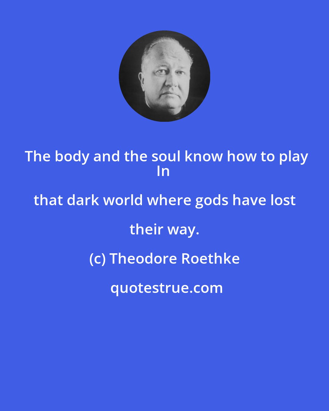 Theodore Roethke: The body and the soul know how to play
In that dark world where gods have lost their way.