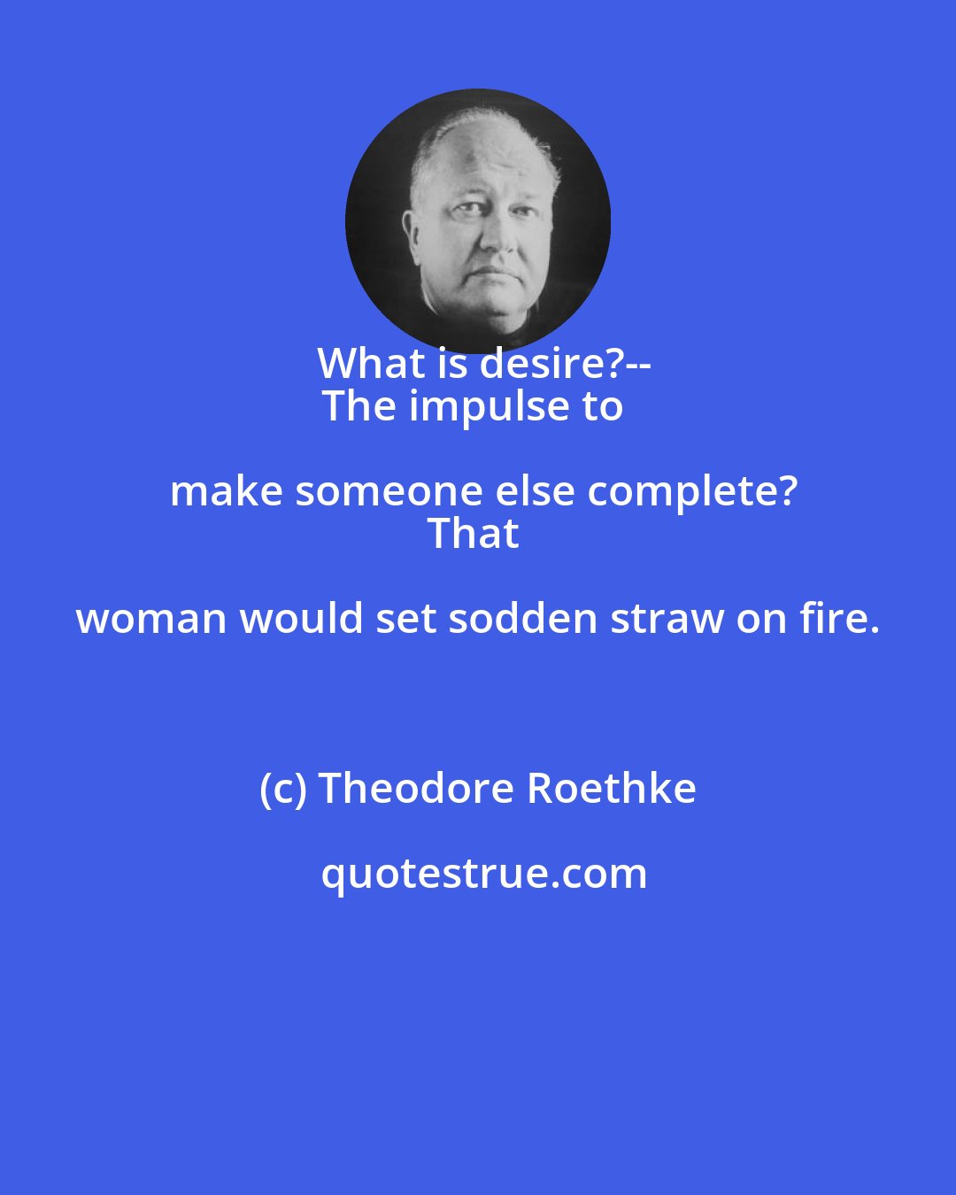 Theodore Roethke: What is desire?--
The impulse to make someone else complete?
That woman would set sodden straw on fire.