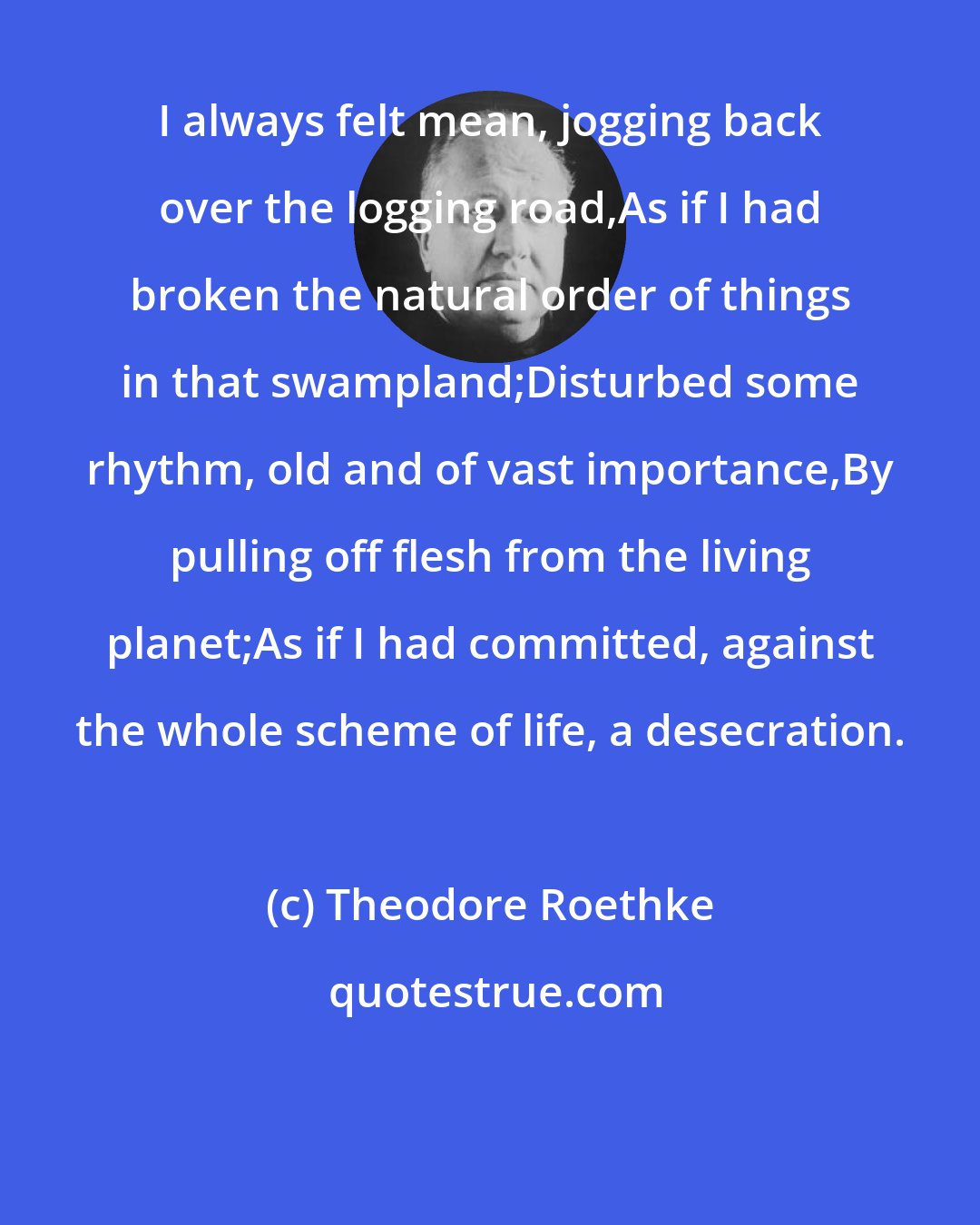 Theodore Roethke: I always felt mean, jogging back over the logging road,As if I had broken the natural order of things in that swampland;Disturbed some rhythm, old and of vast importance,By pulling off flesh from the living planet;As if I had committed, against the whole scheme of life, a desecration.