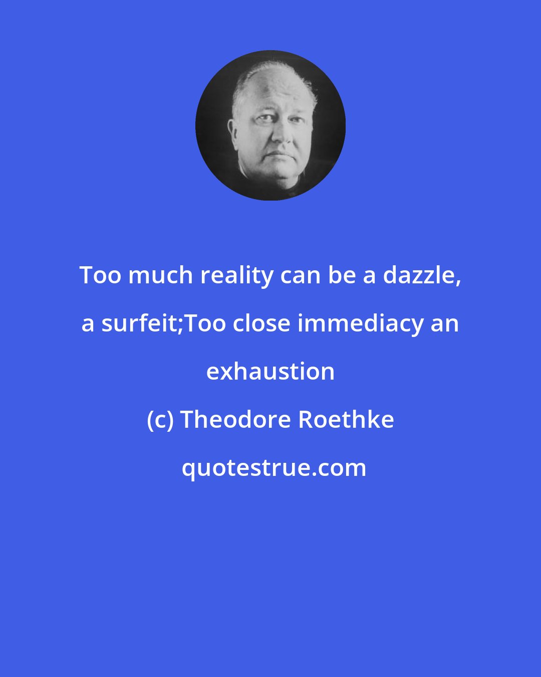 Theodore Roethke: Too much reality can be a dazzle, a surfeit;Too close immediacy an exhaustion