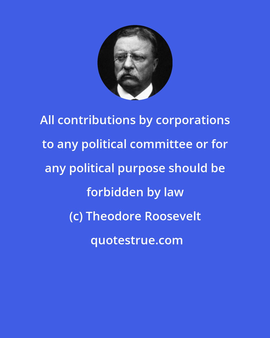 Theodore Roosevelt: All contributions by corporations to any political committee or for any political purpose should be forbidden by law