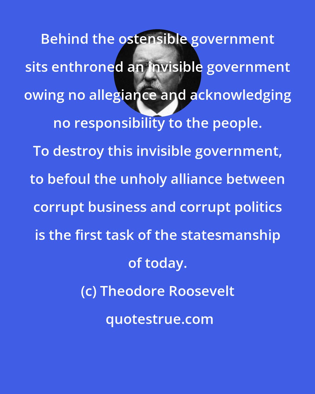 Theodore Roosevelt: Behind the ostensible government sits enthroned an invisible government owing no allegiance and acknowledging no responsibility to the people. To destroy this invisible government, to befoul the unholy alliance between corrupt business and corrupt politics is the first task of the statesmanship of today.