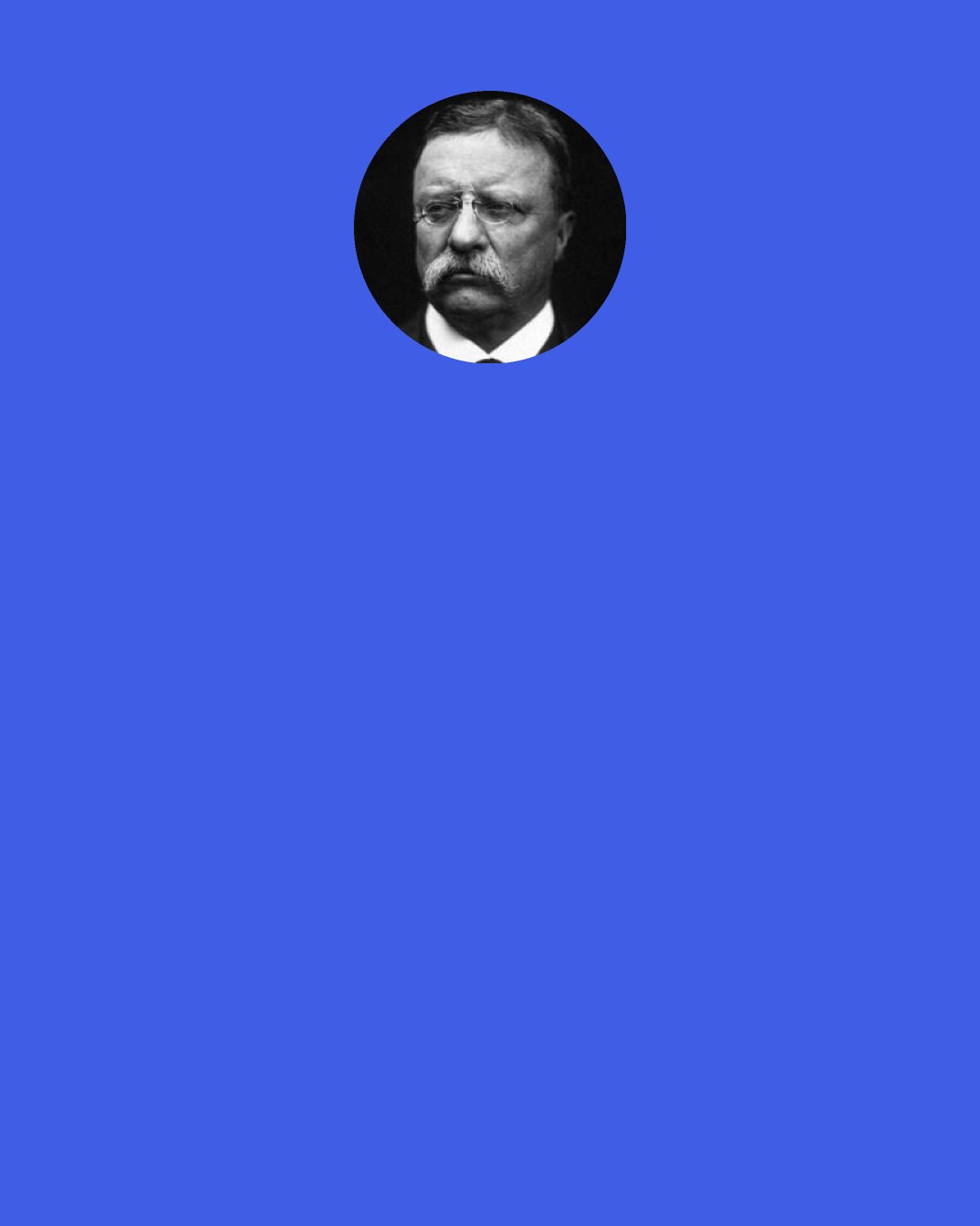 Theodore Roosevelt: Every man, who parrots the cry of ‘stand by the President’ without adding the proviso ‘so far as he serves the Republic’ takes an attitude as essentially unmanly as that of any Stuart royalist who championed the doctrine that the King could do no wrong. No self-respecting and intelligent free man could take such an attitude.