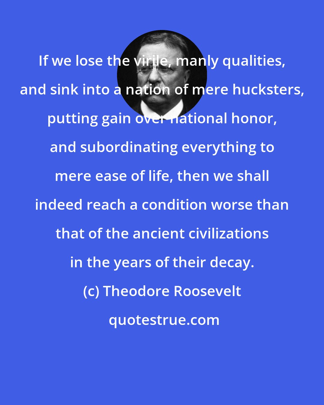 Theodore Roosevelt: If we lose the virile, manly qualities, and sink into a nation of mere hucksters, putting gain over national honor, and subordinating everything to mere ease of life, then we shall indeed reach a condition worse than that of the ancient civilizations in the years of their decay.