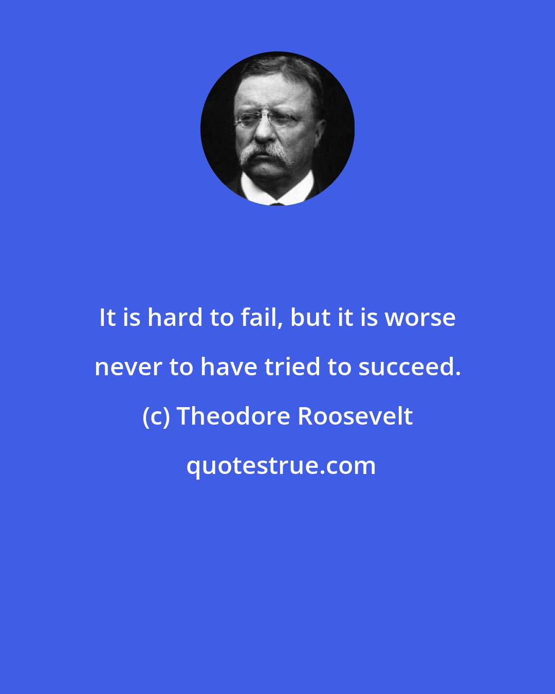 Theodore Roosevelt: It is hard to fail, but it is worse never to have tried to succeed.