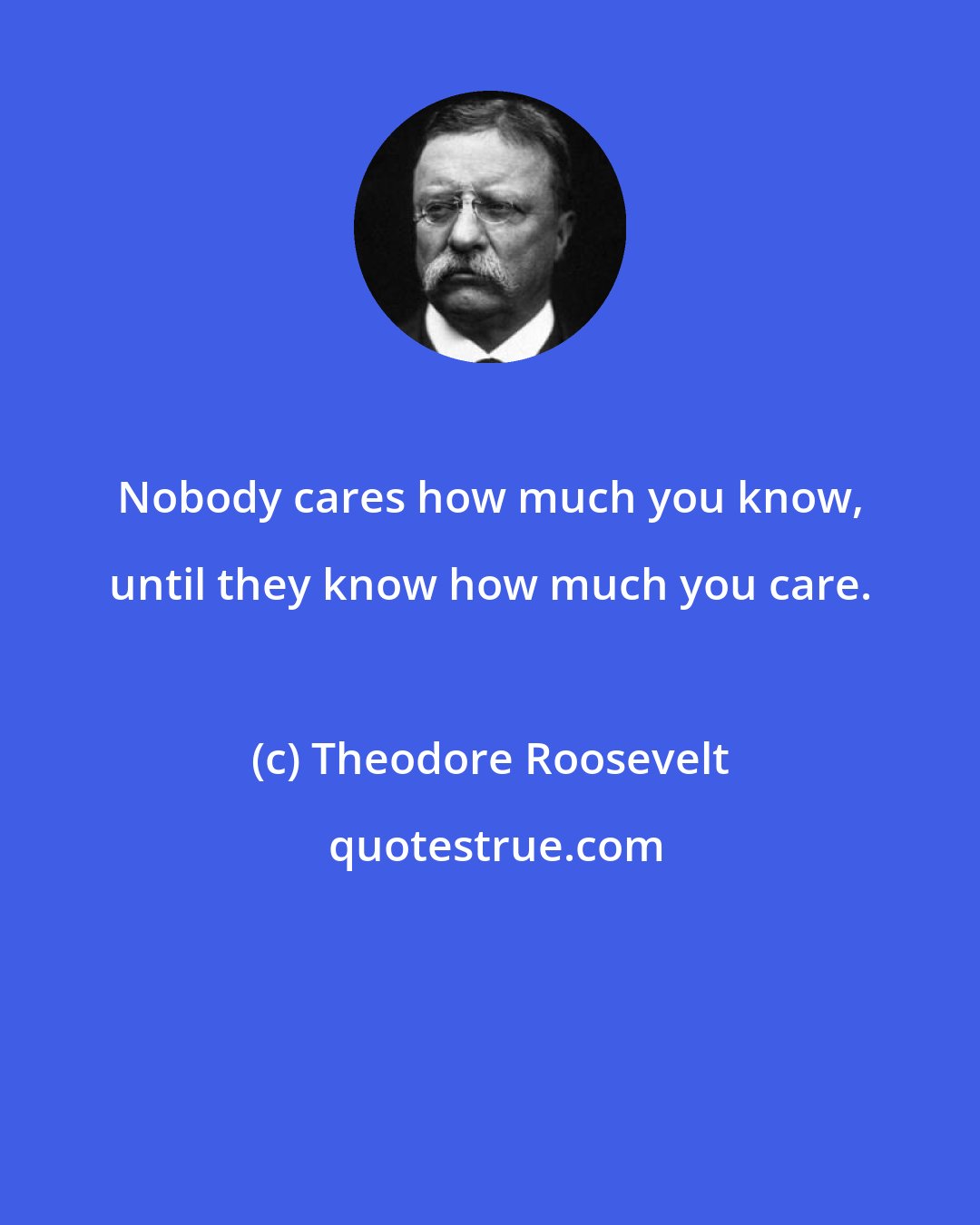 Theodore Roosevelt: Nobody cares how much you know, until they know how much you care.