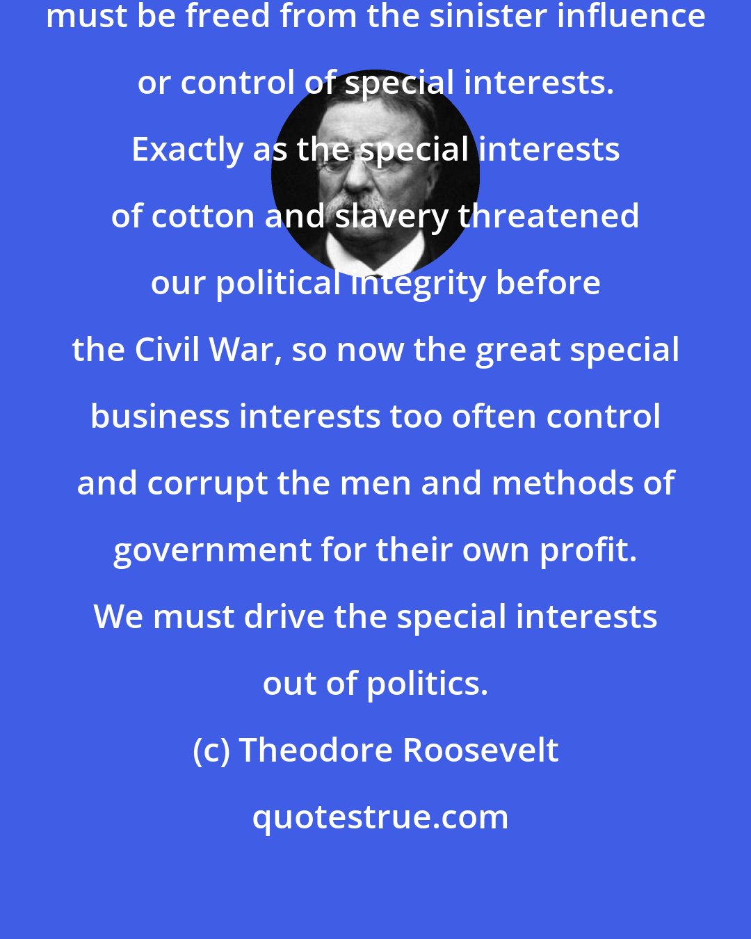 Theodore Roosevelt: Our government, National and State, must be freed from the sinister influence or control of special interests. Exactly as the special interests of cotton and slavery threatened our political integrity before the Civil War, so now the great special business interests too often control and corrupt the men and methods of government for their own profit. We must drive the special interests out of politics.