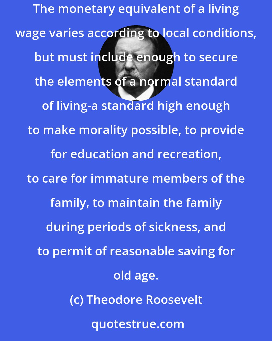 Theodore Roosevelt: We stand for a living wage. Wages are subnormal if they fail to provide a living for those who devote their time and energy to industrial occupations. The monetary equivalent of a living wage varies according to local conditions, but must include enough to secure the elements of a normal standard of living-a standard high enough to make morality possible, to provide for education and recreation, to care for immature members of the family, to maintain the family during periods of sickness, and to permit of reasonable saving for old age.