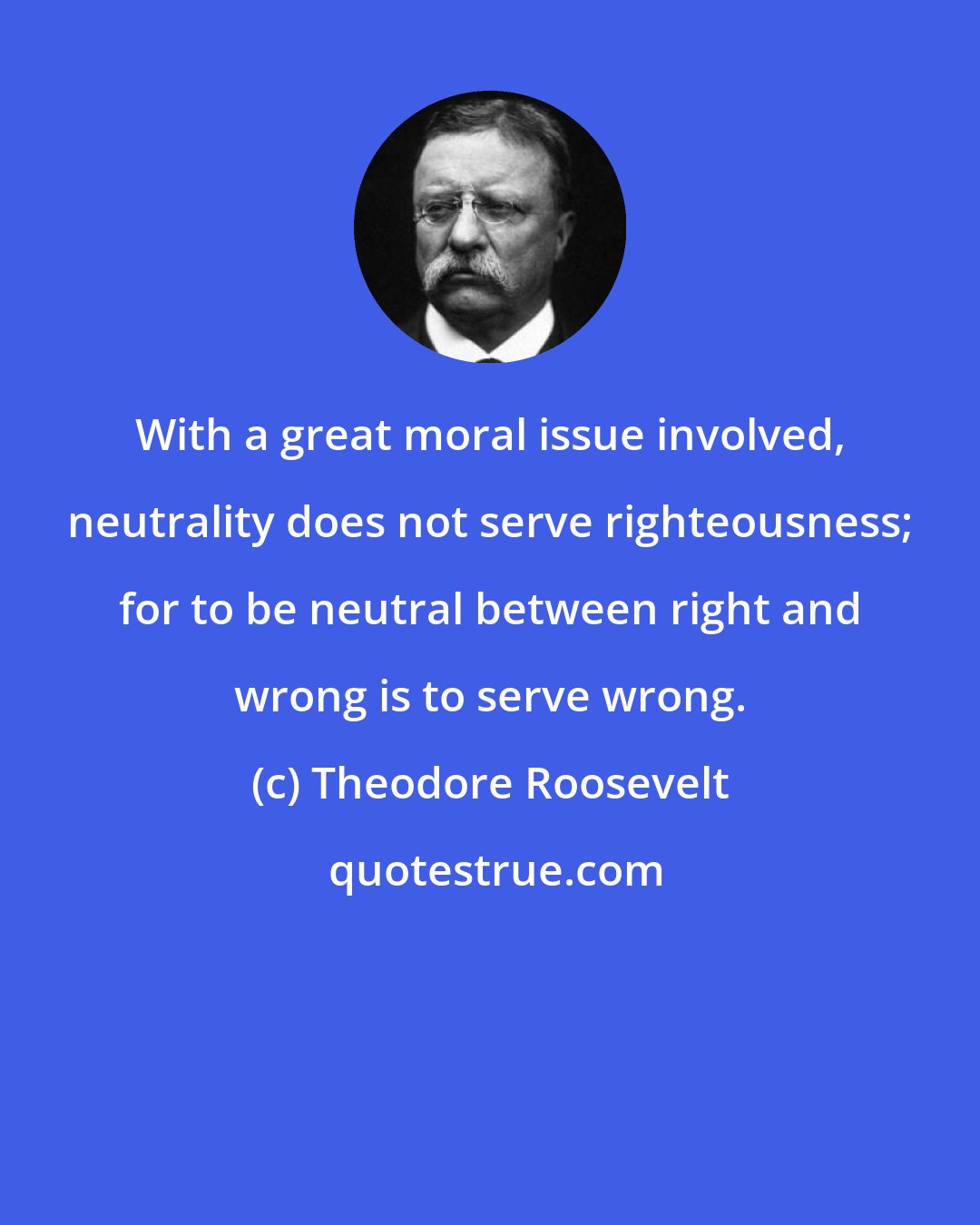 Theodore Roosevelt: With a great moral issue involved, neutrality does not serve righteousness; for to be neutral between right and wrong is to serve wrong.