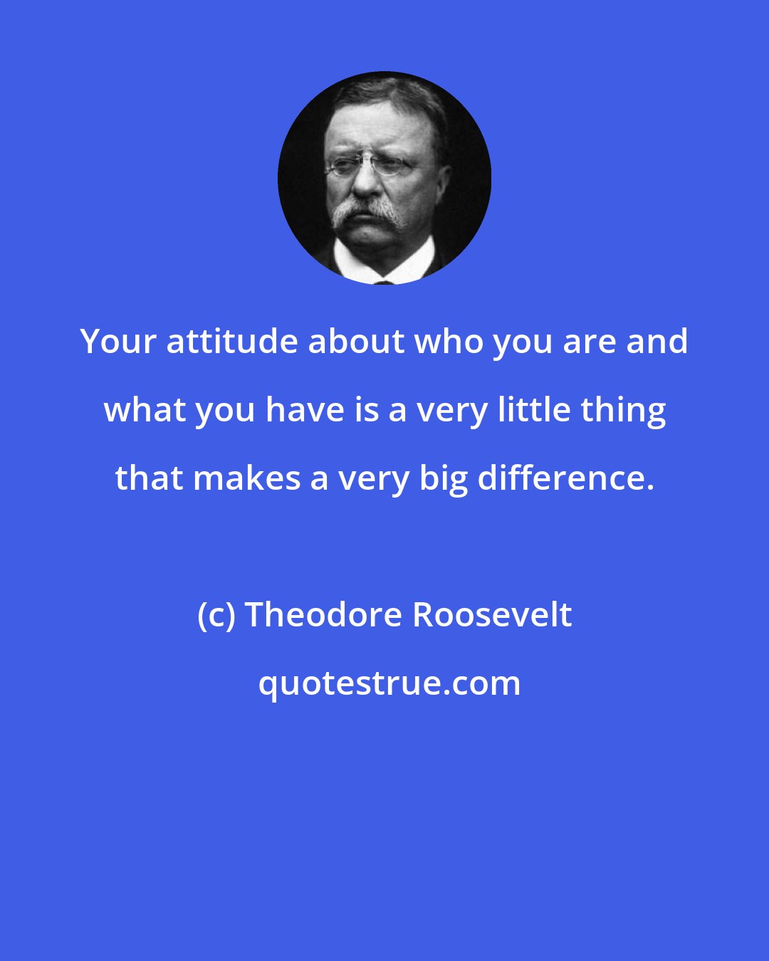 Theodore Roosevelt: Your attitude about who you are and what you have is a very little thing that makes a very big difference.