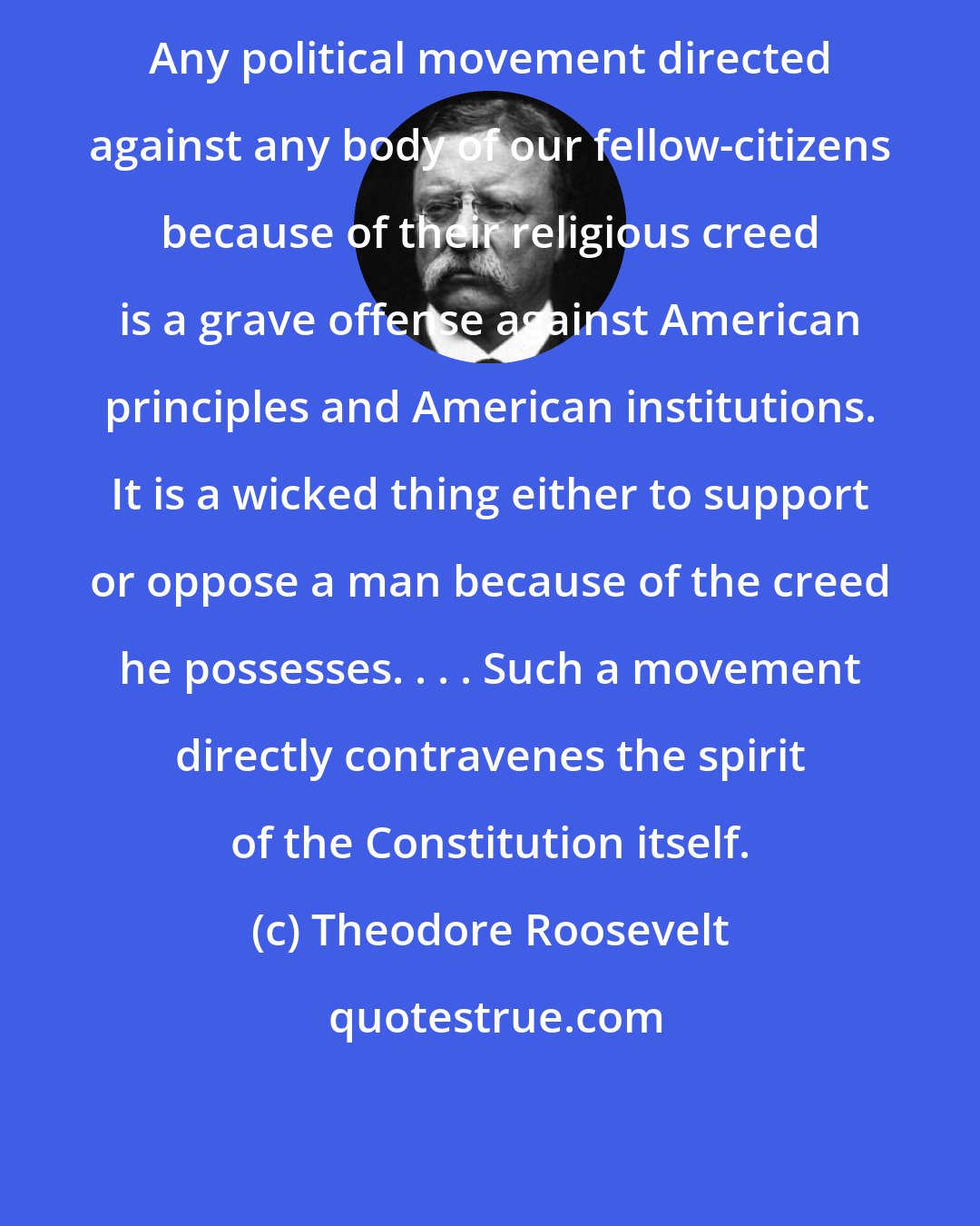 Theodore Roosevelt: Any political movement directed against any body of our fellow-citizens because of their religious creed is a grave offense against American principles and American institutions. It is a wicked thing either to support or oppose a man because of the creed he possesses. . . . Such a movement directly contravenes the spirit of the Constitution itself.