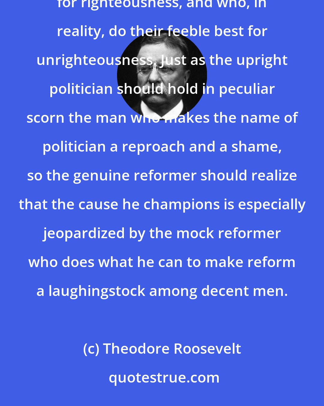 Theodore Roosevelt: In every community there are little knots of fantastic extremists who loudly proclaim that they are striving for righteousness, and who, in reality, do their feeble best for unrighteousness. Just as the upright politician should hold in peculiar scorn the man who makes the name of politician a reproach and a shame, so the genuine reformer should realize that the cause he champions is especially jeopardized by the mock reformer who does what he can to make reform a laughingstock among decent men.