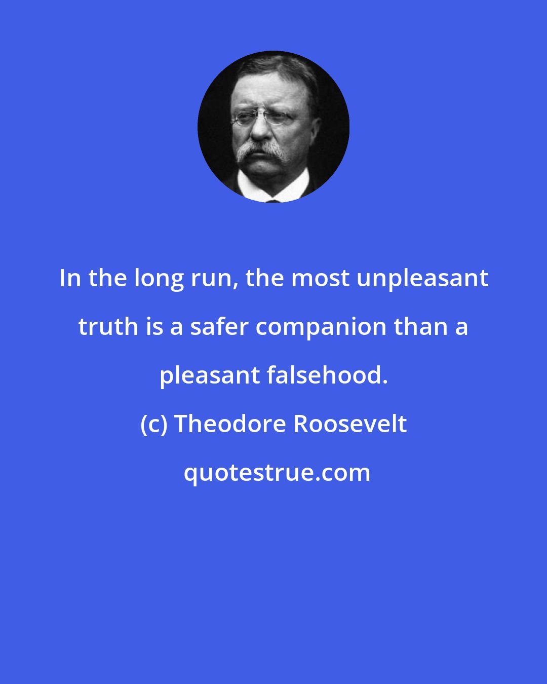 Theodore Roosevelt: In the long run, the most unpleasant truth is a safer companion than a pleasant falsehood.