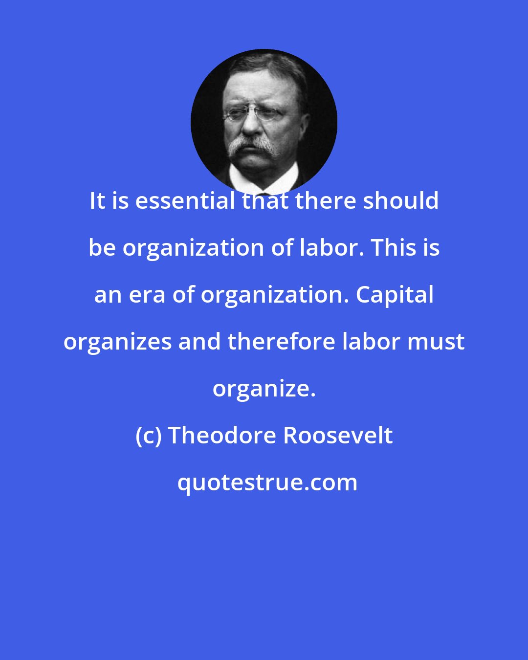 Theodore Roosevelt: It is essential that there should be organization of labor. This is an era of organization. Capital organizes and therefore labor must organize.