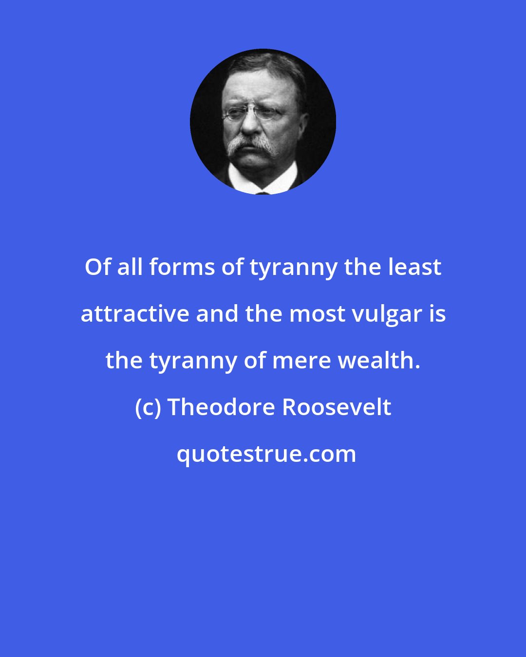 Theodore Roosevelt: Of all forms of tyranny the least attractive and the most vulgar is the tyranny of mere wealth.