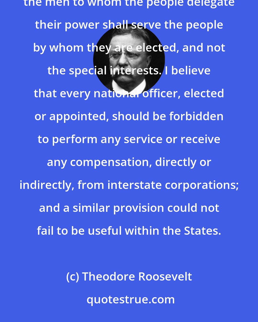 Theodore Roosevelt: One of the fundamental necessities in a representative government such as ours is to make certain that the men to whom the people delegate their power shall serve the people by whom they are elected, and not the special interests. I believe that every national officer, elected or appointed, should be forbidden to perform any service or receive any compensation, directly or indirectly, from interstate corporations; and a similar provision could not fail to be useful within the States.