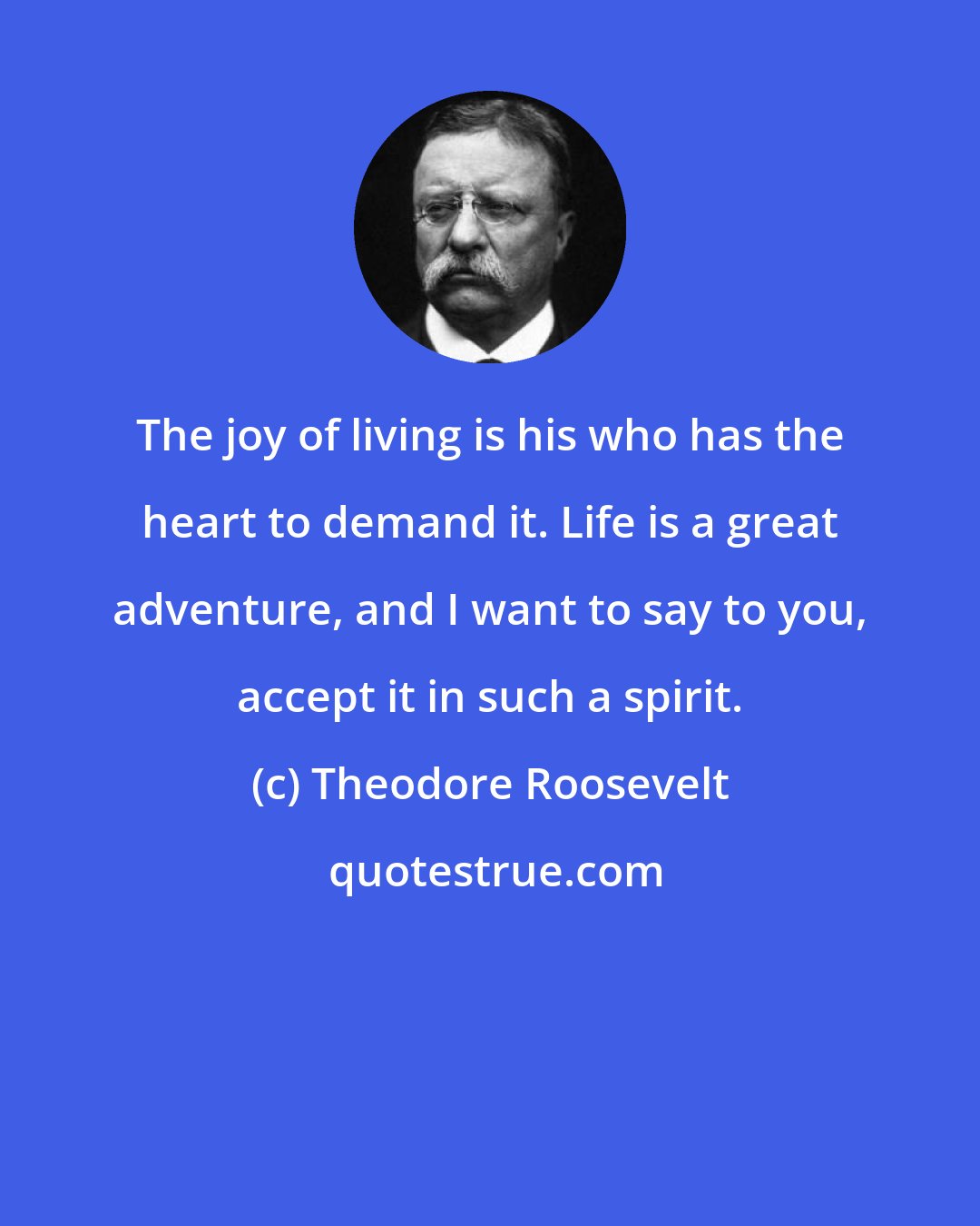 Theodore Roosevelt: The joy of living is his who has the heart to demand it. Life is a great adventure, and I want to say to you, accept it in such a spirit.