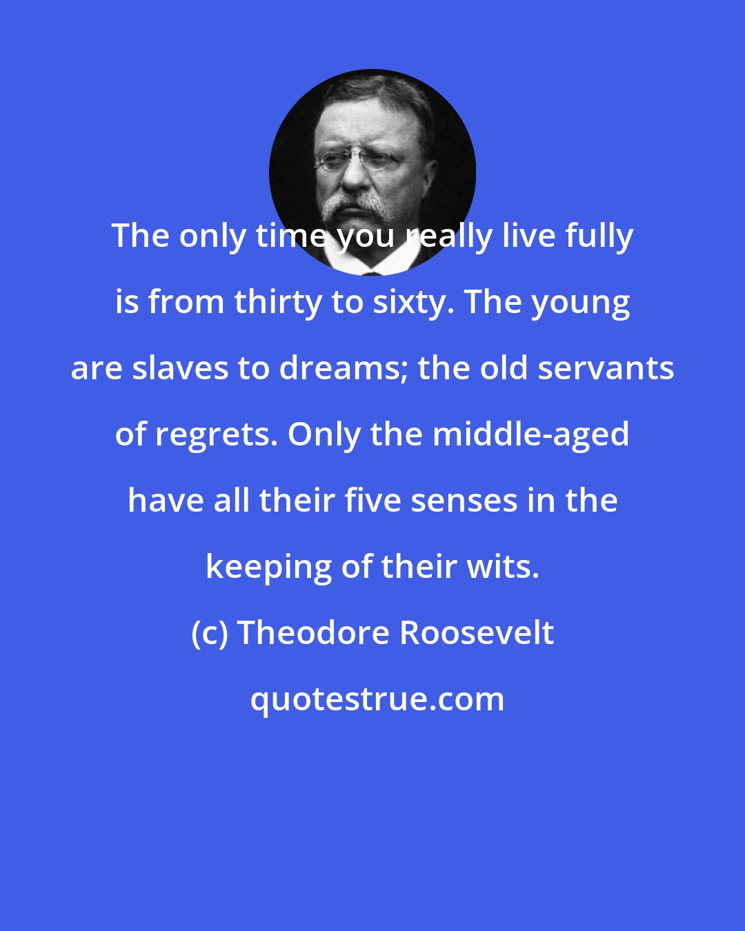Theodore Roosevelt: The only time you really live fully is from thirty to sixty. The young are slaves to dreams; the old servants of regrets. Only the middle-aged have all their five senses in the keeping of their wits.
