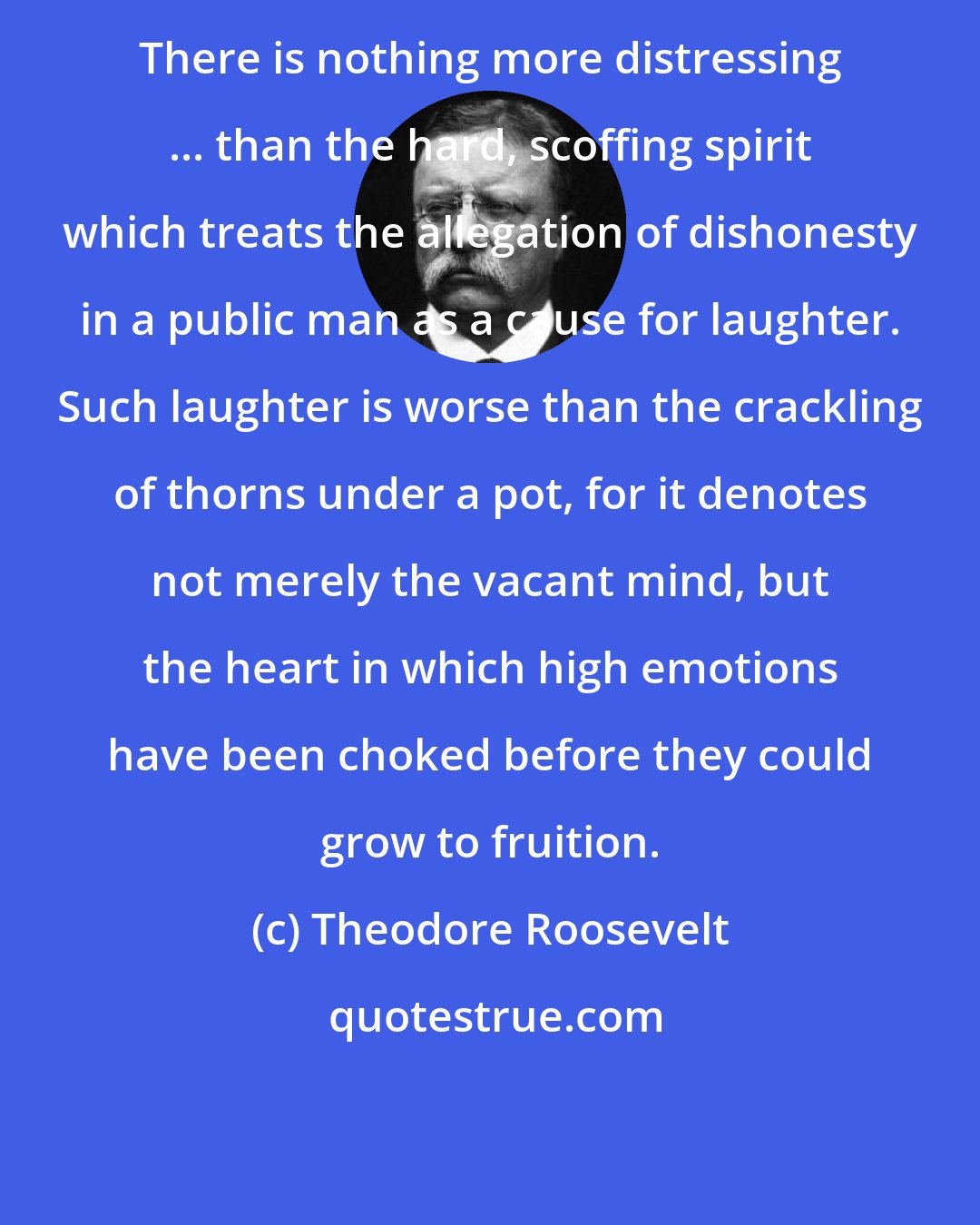 Theodore Roosevelt: There is nothing more distressing ... than the hard, scoffing spirit which treats the allegation of dishonesty in a public man as a cause for laughter. Such laughter is worse than the crackling of thorns under a pot, for it denotes not merely the vacant mind, but the heart in which high emotions have been choked before they could grow to fruition.