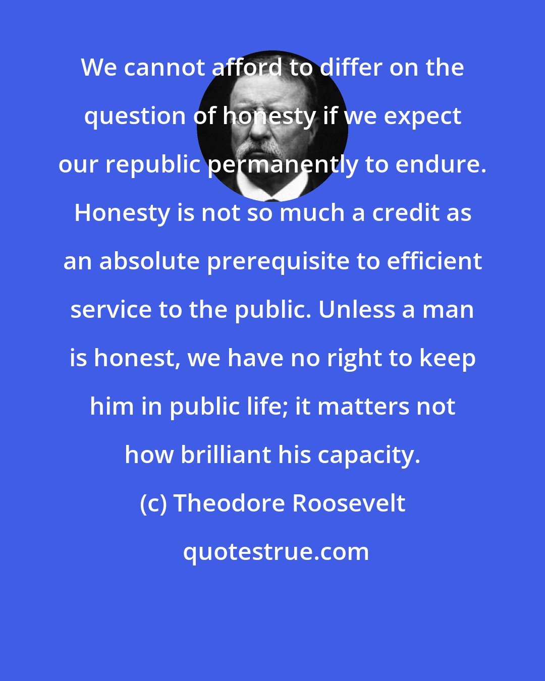 Theodore Roosevelt: We cannot afford to differ on the question of honesty if we expect our republic permanently to endure. Honesty is not so much a credit as an absolute prerequisite to efficient service to the public. Unless a man is honest, we have no right to keep him in public life; it matters not how brilliant his capacity.