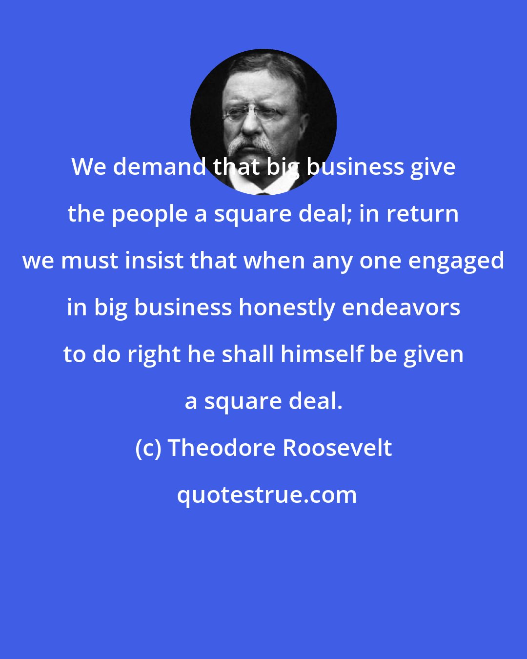 Theodore Roosevelt: We demand that big business give the people a square deal; in return we must insist that when any one engaged in big business honestly endeavors to do right he shall himself be given a square deal.