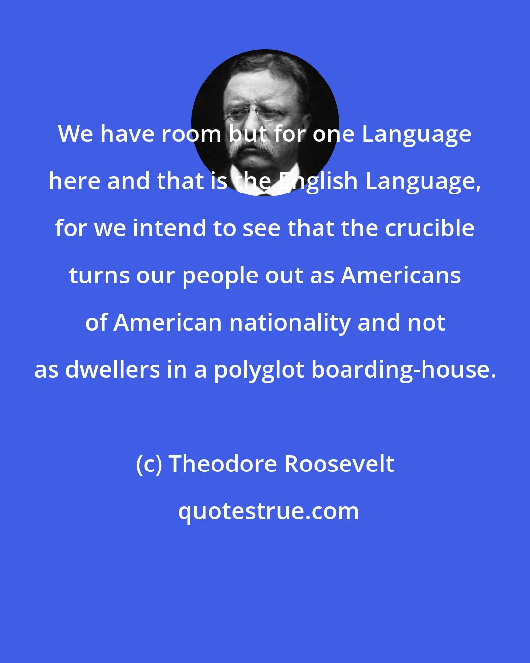 Theodore Roosevelt: We have room but for one Language here and that is the English Language, for we intend to see that the crucible turns our people out as Americans of American nationality and not as dwellers in a polyglot boarding-house.