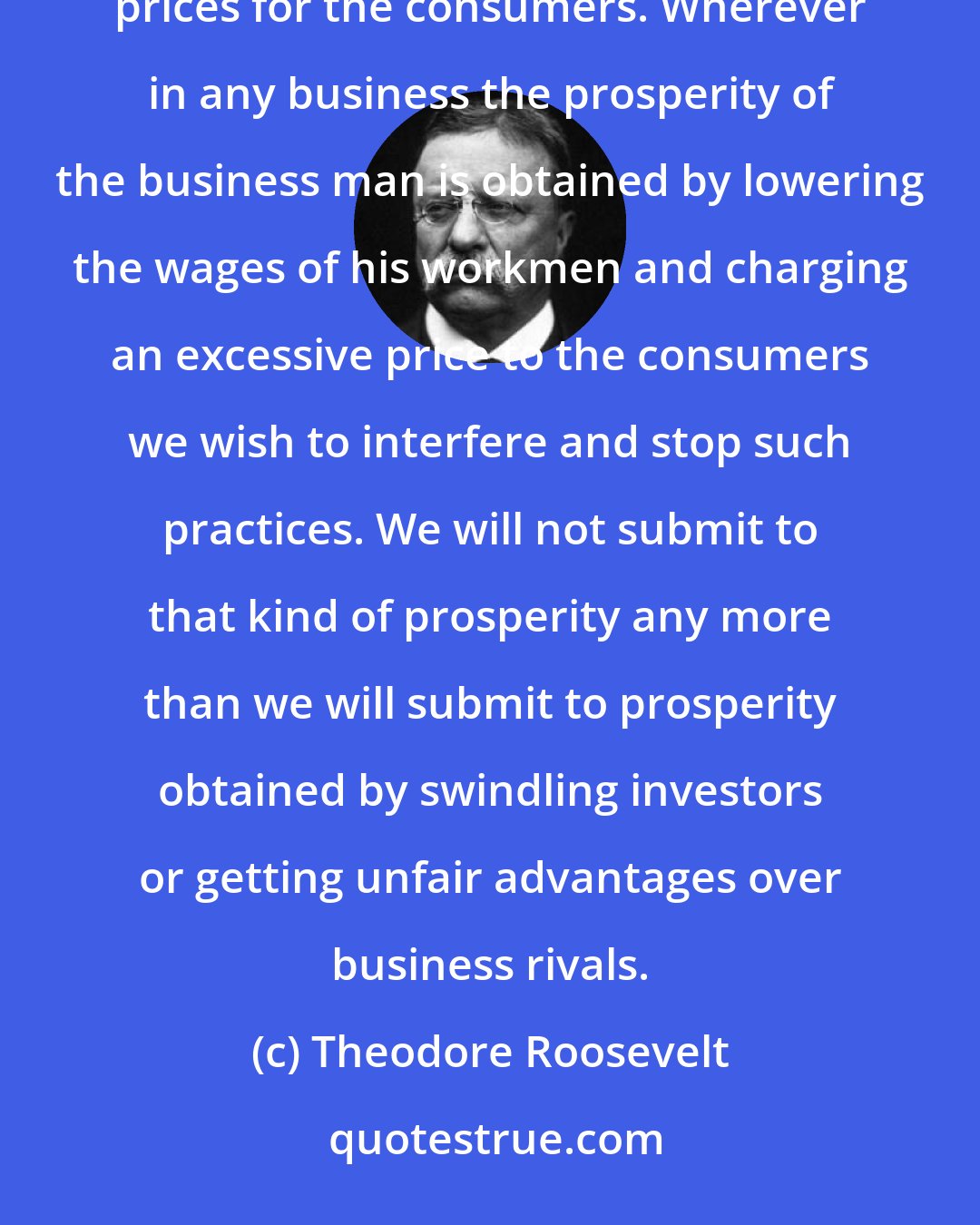 Theodore Roosevelt: We wish to control big business so as to secure among other things good wages for the wage-workers and reasonable prices for the consumers. Wherever in any business the prosperity of the business man is obtained by lowering the wages of his workmen and charging an excessive price to the consumers we wish to interfere and stop such practices. We will not submit to that kind of prosperity any more than we will submit to prosperity obtained by swindling investors or getting unfair advantages over business rivals.