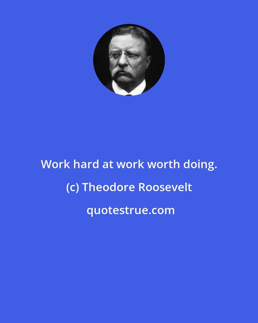 Theodore Roosevelt: Work hard at work worth doing.