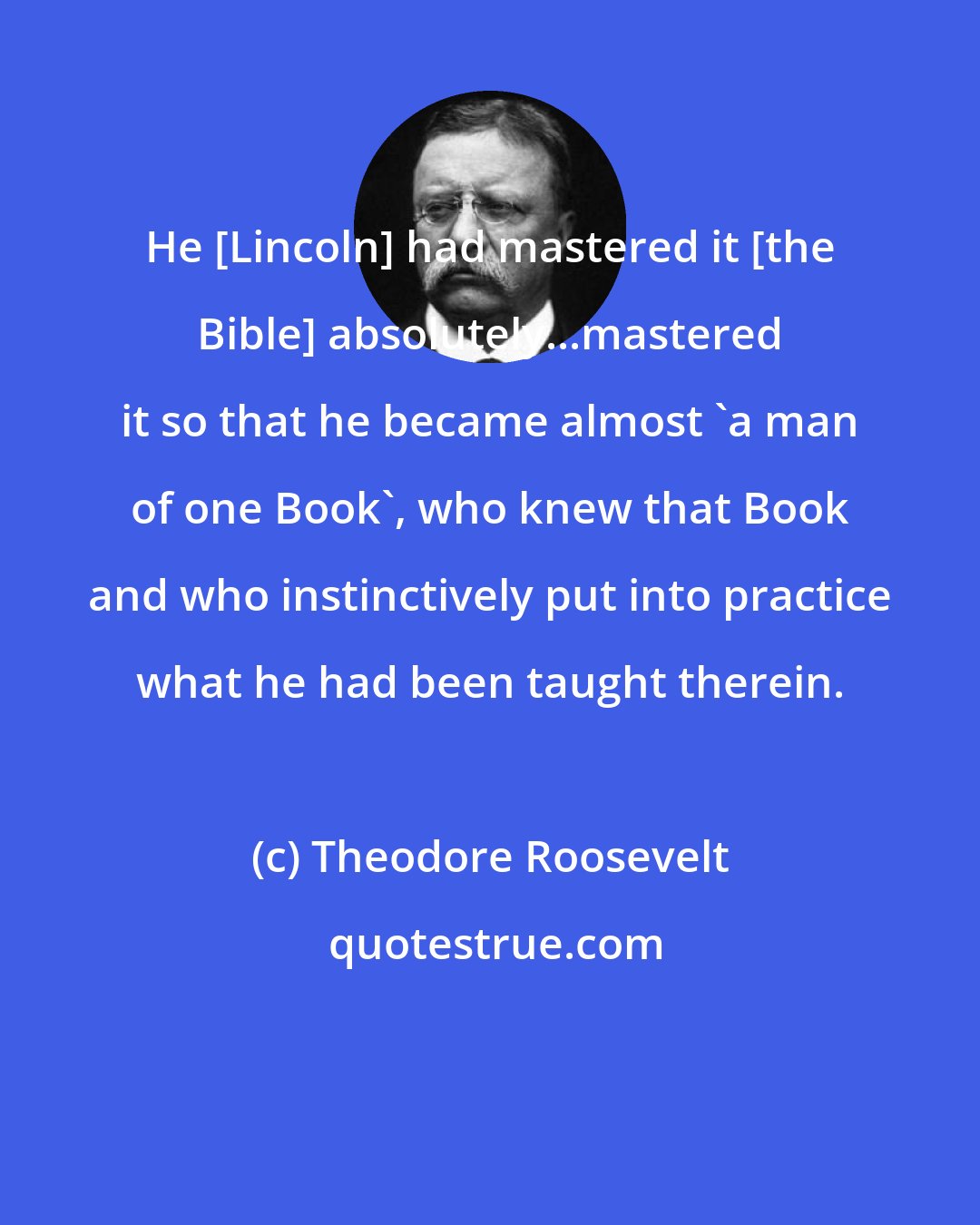 Theodore Roosevelt: He [Lincoln] had mastered it {the Bible] absolutely...mastered it so that he became almost 'a man of one Book', who knew that Book and who instinctively put into practice what he had been taught therein.