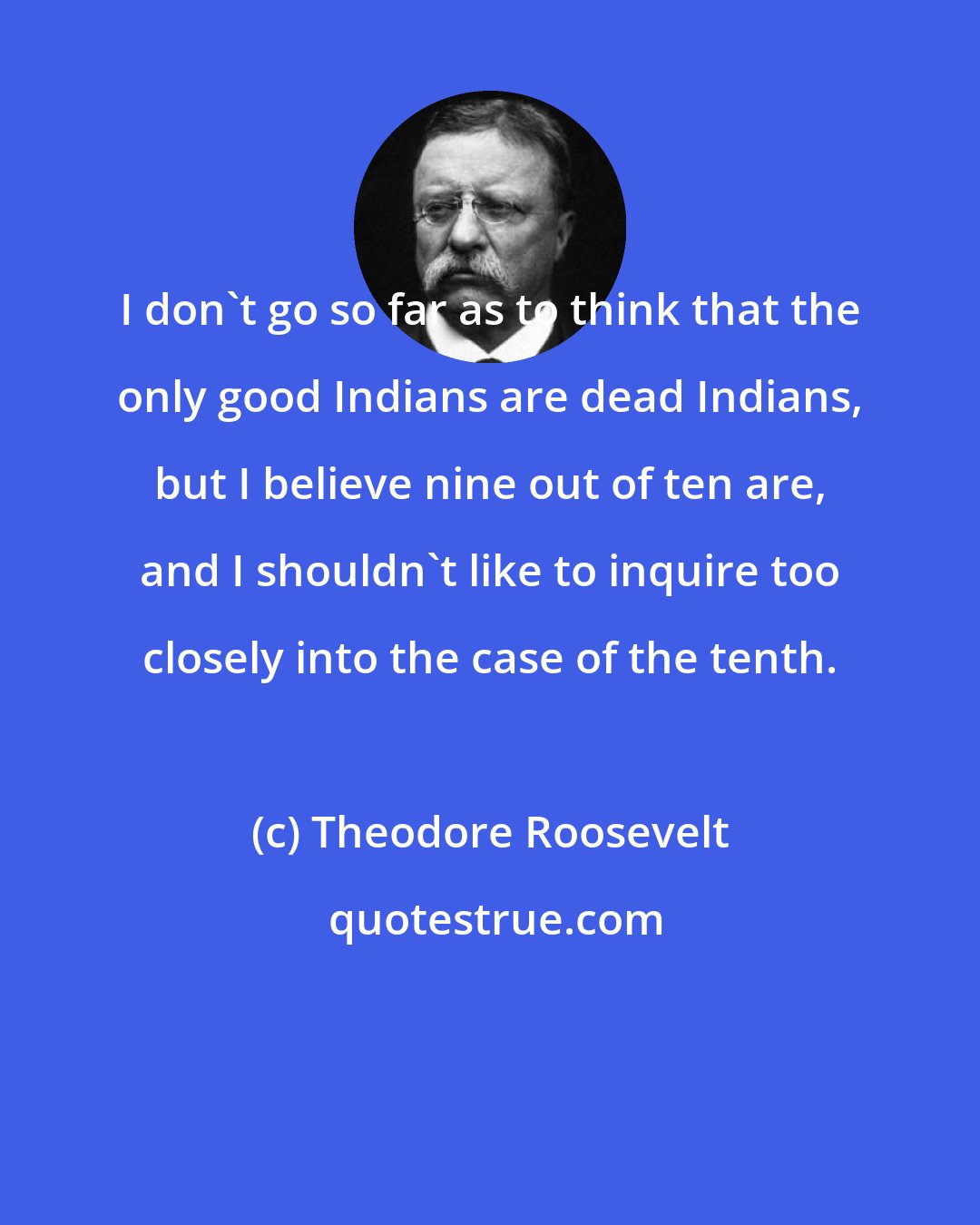 Theodore Roosevelt: I don't go so far as to think that the only good Indians are dead Indians, but I believe nine out of ten are, and I shouldn't like to inquire too closely into the case of the tenth.