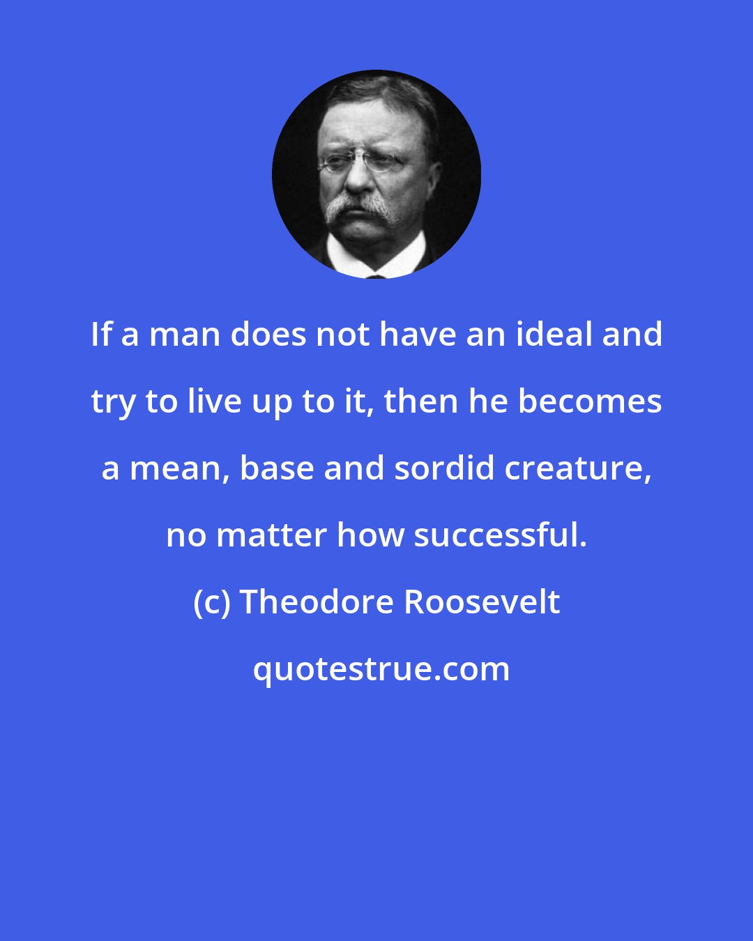 Theodore Roosevelt: If a man does not have an ideal and try to live up to it, then he becomes a mean, base and sordid creature, no matter how successful.