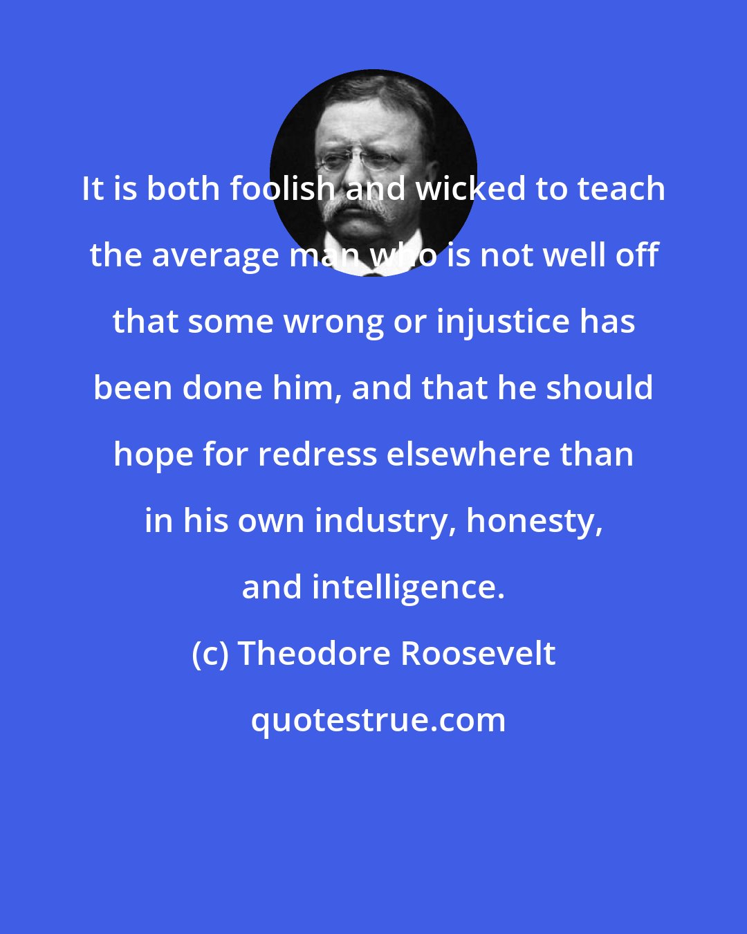 Theodore Roosevelt: It is both foolish and wicked to teach the average man who is not well off that some wrong or injustice has been done him, and that he should hope for redress elsewhere than in his own industry, honesty, and intelligence.