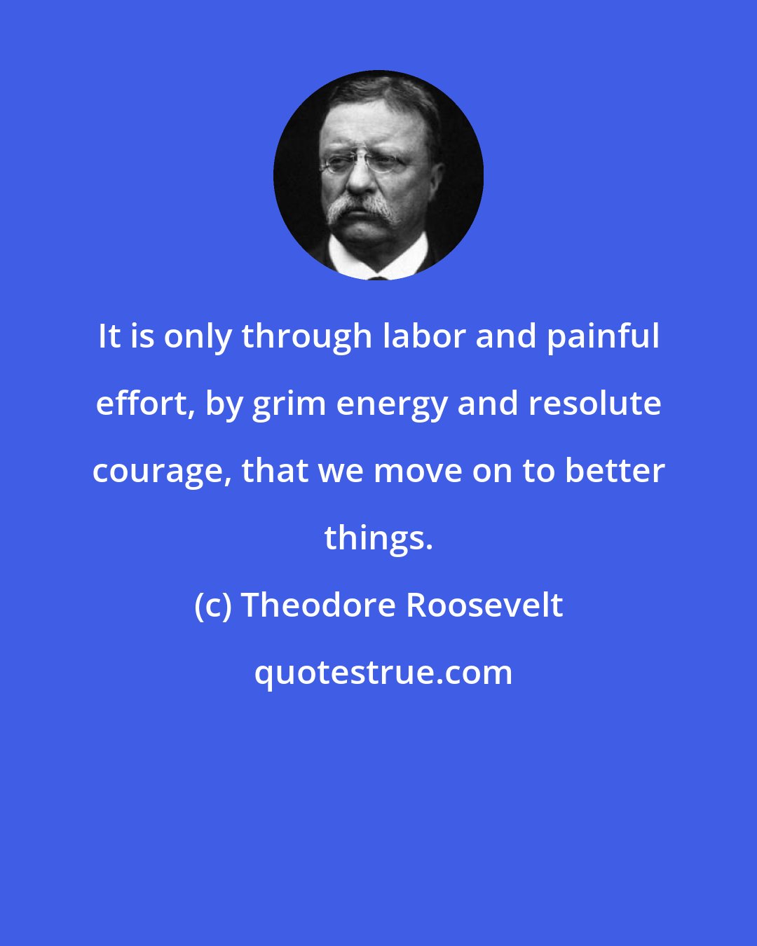 Theodore Roosevelt: It is only through labor and painful effort, by grim energy and resolute courage, that we move on to better things.