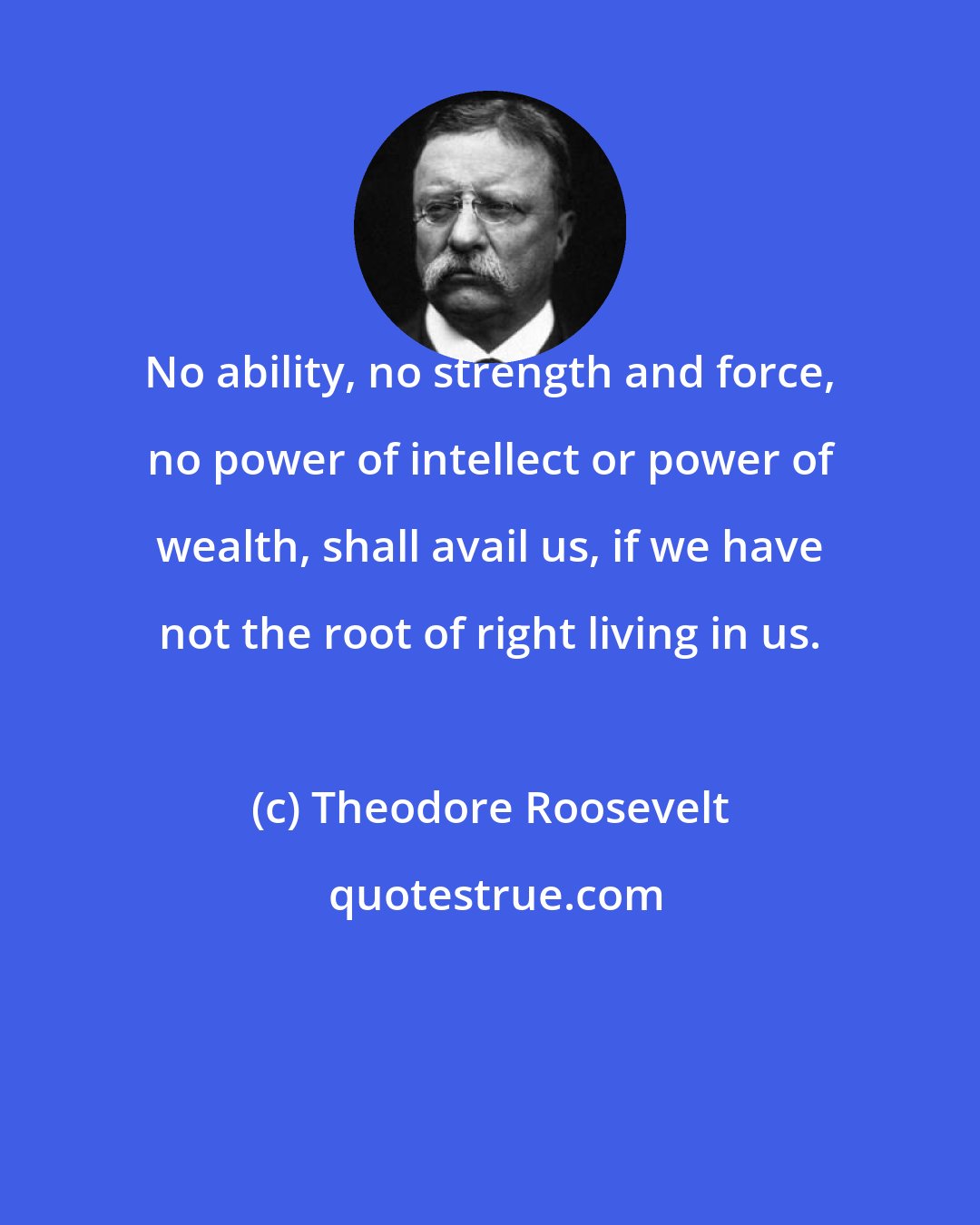 Theodore Roosevelt: No ability, no strength and force, no power of intellect or power of wealth, shall avail us, if we have not the root of right living in us.