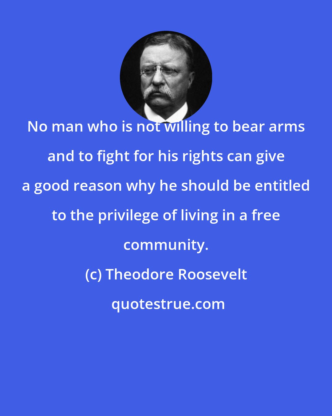 Theodore Roosevelt: No man who is not willing to bear arms and to fight for his rights can give a good reason why he should be entitled to the privilege of living in a free community.