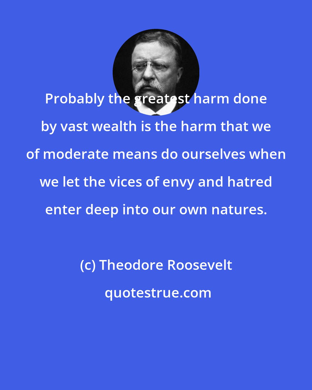 Theodore Roosevelt: Probably the greatest harm done by vast wealth is the harm that we of moderate means do ourselves when we let the vices of envy and hatred enter deep into our own natures.