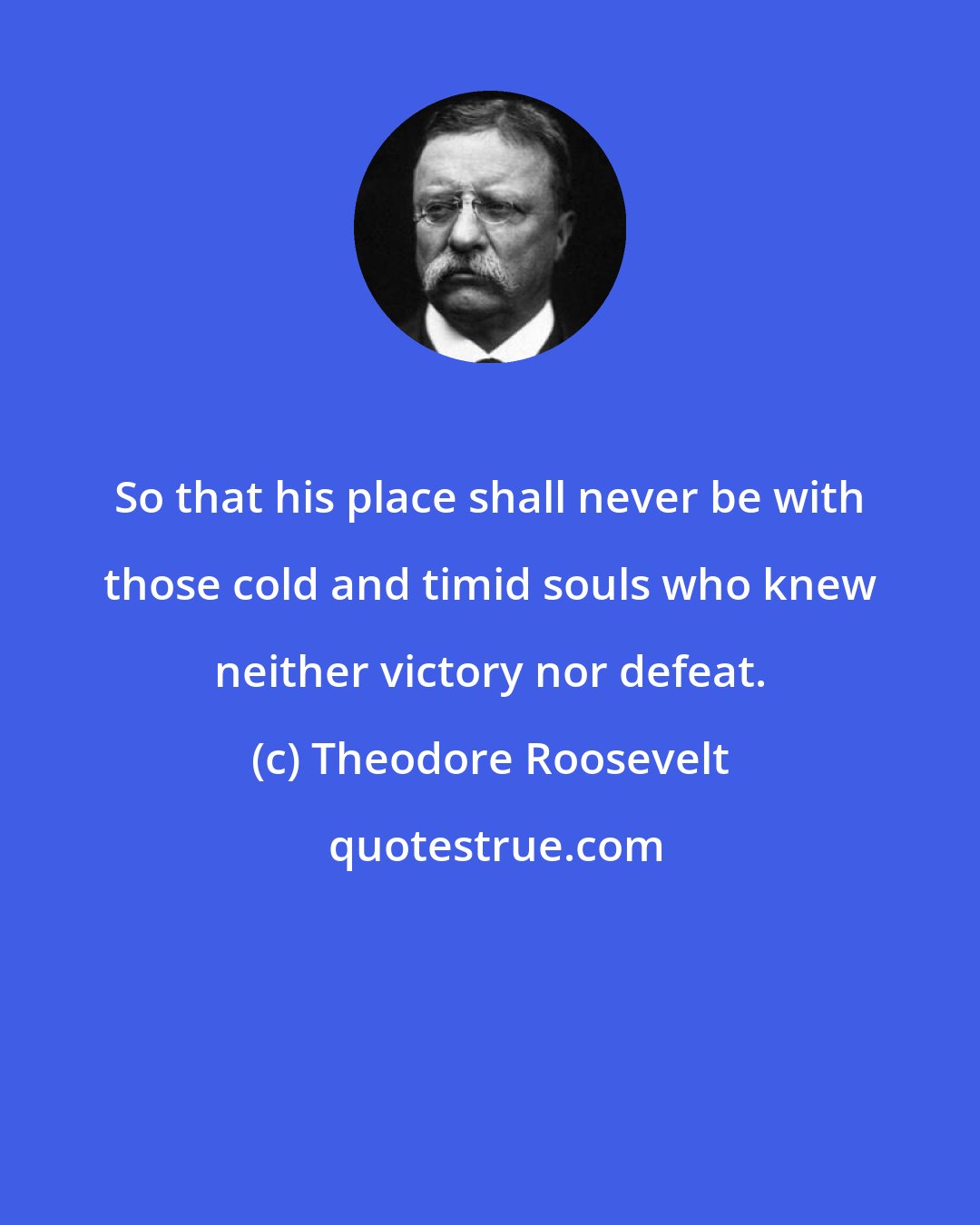 Theodore Roosevelt: So that his place shall never be with those cold and timid souls who knew neither victory nor defeat.