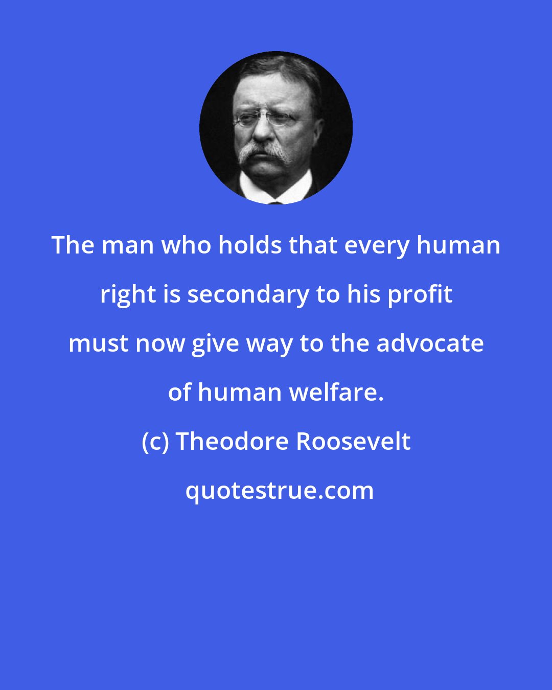 Theodore Roosevelt: The man who holds that every human right is secondary to his profit must now give way to the advocate of human welfare.