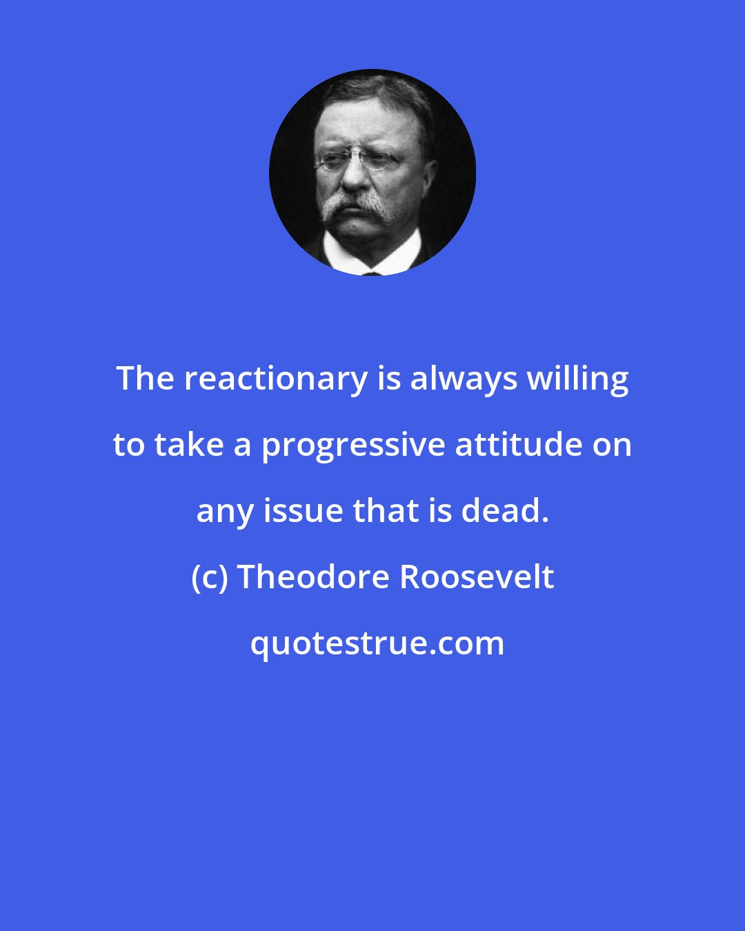 Theodore Roosevelt: The reactionary is always willing to take a progressive attitude on any issue that is dead.