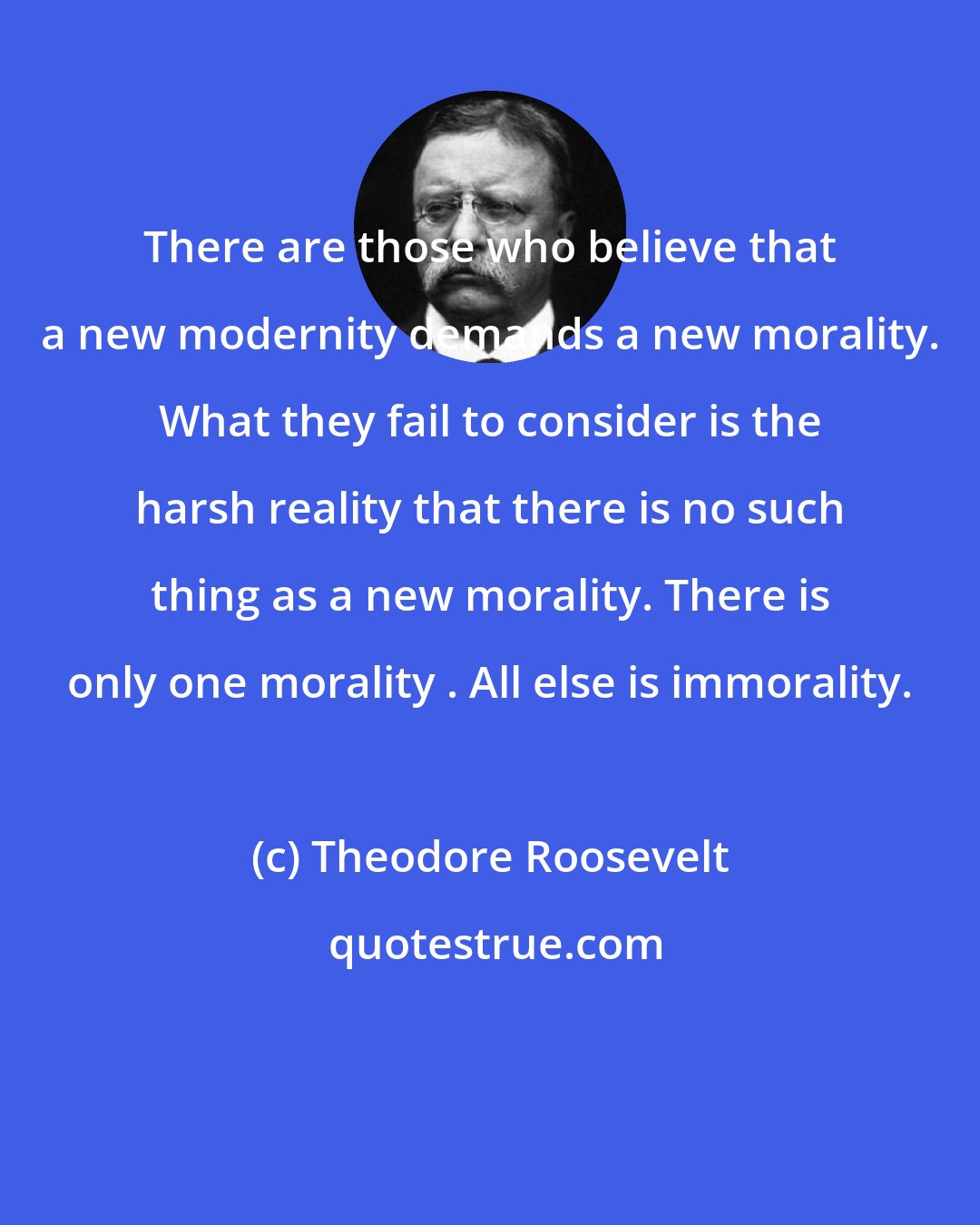 Theodore Roosevelt: There are those who believe that a new modernity demands a new morality. What they fail to consider is the harsh reality that there is no such thing as a new morality. There is only one morality . All else is immorality.