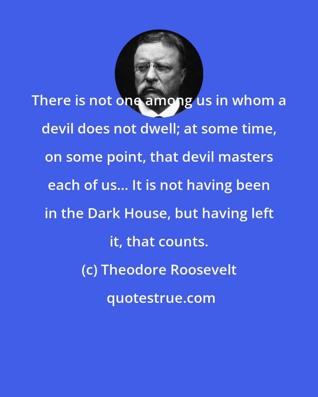 Theodore Roosevelt: There is not one among us in whom a devil does not dwell; at some time, on some point, that devil masters each of us... It is not having been in the Dark House, but having left it, that counts.