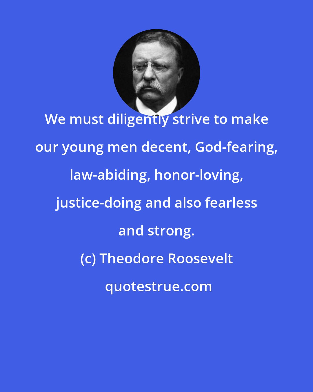 Theodore Roosevelt: We must diligently strive to make our young men decent, God-fearing, law-abiding, honor-loving, justice-doing and also fearless and strong.