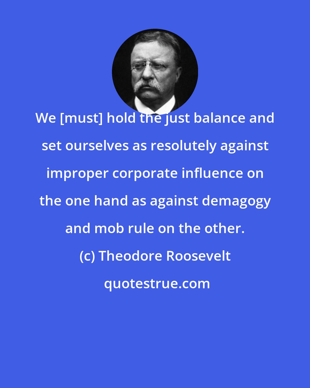 Theodore Roosevelt: We [must] hold the just balance and set ourselves as resolutely against improper corporate influence on the one hand as against demagogy and mob rule on the other.