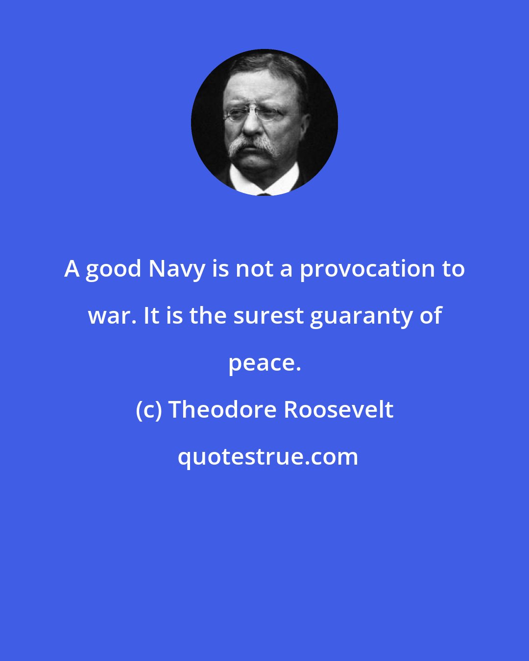 Theodore Roosevelt: A good Navy is not a provocation to war. It is the surest guaranty of peace.