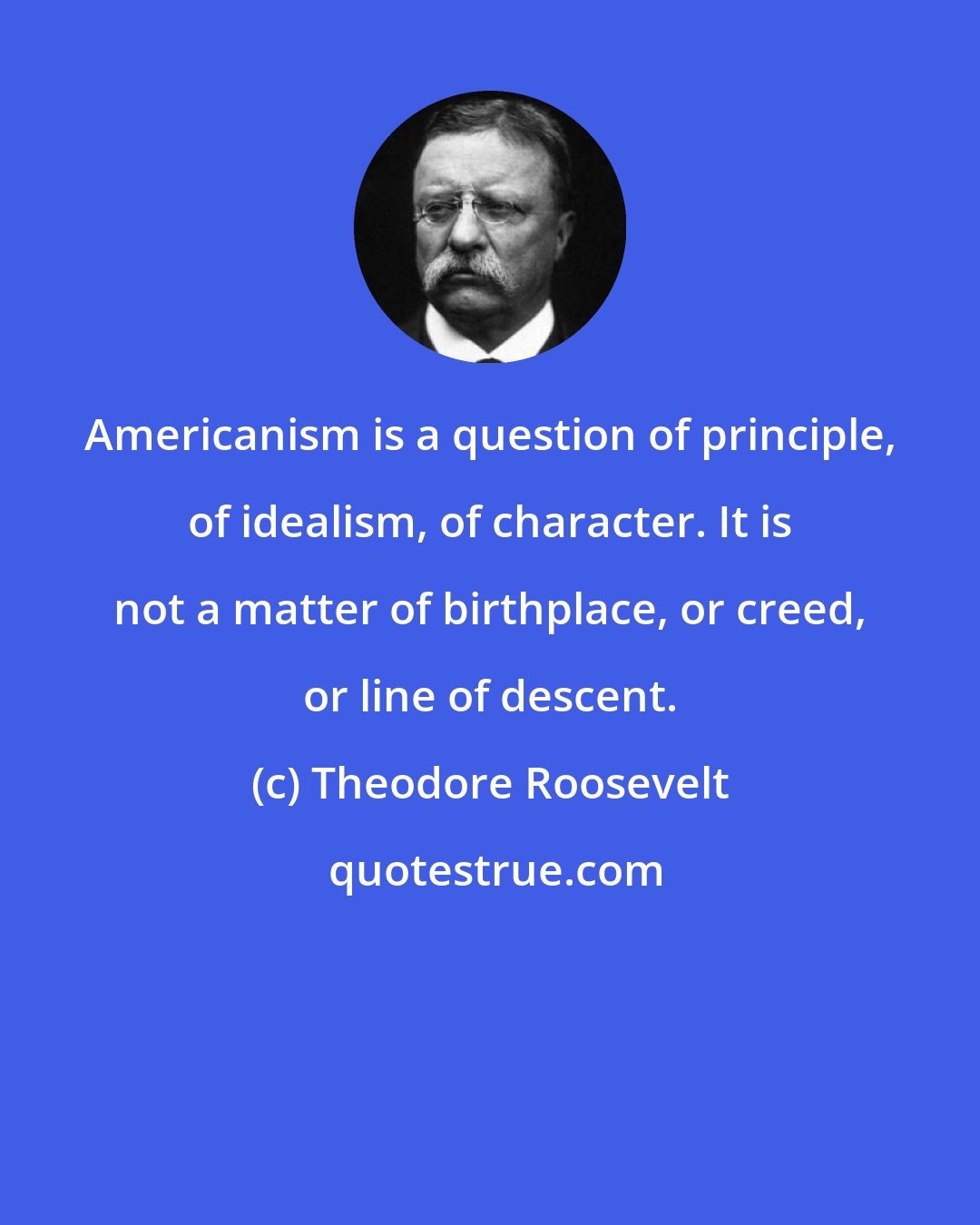 Theodore Roosevelt: Americanism is a question of principle, of idealism, of character. It is not a matter of birthplace, or creed, or line of descent.